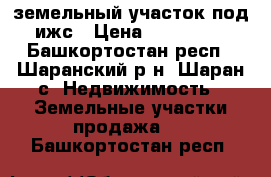 земельный участок под ижс › Цена ­ 150 000 - Башкортостан респ., Шаранский р-н, Шаран с. Недвижимость » Земельные участки продажа   . Башкортостан респ.